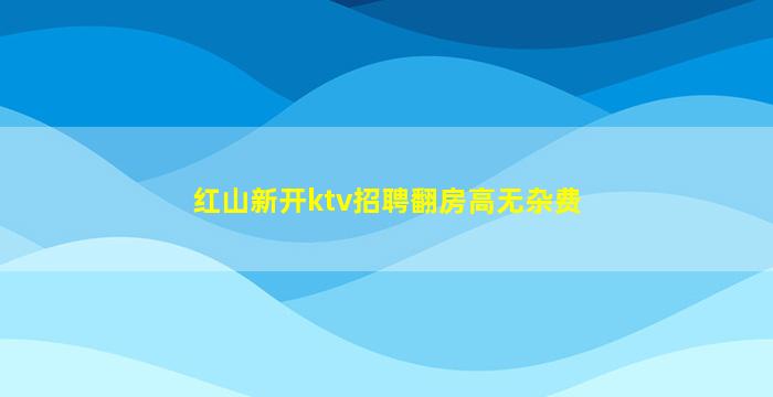 红山新开ktv招聘翻房高无杂费